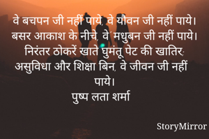 वे बचपन जी नहीं पाये, वे यौवन जी नहीं पाये।
बसर आकाश के नीचे, वे' मधुबन जी नहीं पाये।
निरंतर ठोकरें खाते घुमंतू पेट की खातिर;
असुविधा और शिक्षा बिन, वे जीवन जी नहीं पाये।
पुष्प लता शर्मा