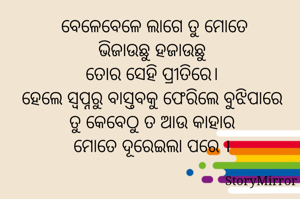 ବେଳେ ବେଳେ ଲାଗେ ତୁ ମୋତେ ଭିଜାଉଛୁ ହଜାଉଛୁ 
ତୋର ସେହି ପ୍ରୀତିରେ
ହେଲେ ସ୍ବପ୍ନରୁ ବାସ୍ତବକୁ ଫେରିଲେ ବୁଝିପାରେ ତୁ କେବେଠୁ ତ ଆଉ କାହାର ମୋତେ ଦୂରେଇଲା ପରେ ।