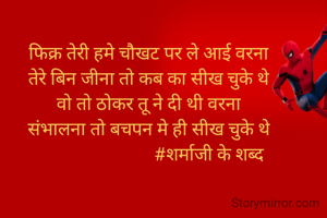 फिक्र तेरी हमे चौखट पर ले आई वरना
तेरे बिन जीना तो कब का सीख चुके थे
वो तो ठोकर तू ने दी थी वरना
संभालना तो बचपन मे ही सीख चुके थे
                           #शर्माजी के शब्द