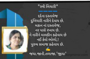 "સ્ત્રી બિચારી"
➖️➖️➖️➖️
દર્દના દસ્તાવેજ
દુખિયારી નારીને દેવાય છે. 
મકાન નાં દસ્તાવેજ,
નર પાસે રખાય છે. 
ને નારીને માલકીન કહેવાય છે
નઈ કેવો ભોળો,!
પુરુષ સમાજ કહેવાય છે. 
✍️
જયા.જાની.તળાજા.'જીયા'