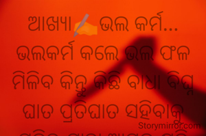 ଆଖ୍ୟା✍️ଭଲ କର୍ମ...
ଭଲକର୍ମ କଲେ ଭଲ ଫଳ ମିଳିବ କିନ୍ତୁ କିଛି ବାଧା ବିଘ୍ନ ଘାତ ପ୍ରତିଘାତ ସହିବାକୁ ପଡିବ,ଯାହା ଆମକୁ କ୍ଷତି କରିବନି,କିନ୍ତୁ ଖରାପ କର୍ମ ର ଫଳ ଏମିତି ଜୀବନରେ ଥରେ ଆସିବ ତାପରେ ତୁମେ କେବେବି ଆଗକୁ ଯାଇପାରିବନି,ସେଥିପାଇଁ କାହାକୁ ସାହାଯ୍ୟ କରିପାର କି ନକରିପାର କିନ୍ତୁ କାହାର କ୍ଷତି କର ନାହିଁ, ସତ୍ୟ ପଥେ ଓ ଧର୍ମପଥେ ଯଦି ତୁମେ ଚାଲିବ ତେବେ ତାହା ତୁମକୁ ପୂଣ୍ୟ ଫଳ ଦେବ