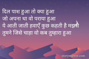 दिल पाश हुआ तो क्या हुआ 
जो अपना था वो पराया हुआ 
ये आती जाती हवाएँ कुछ कहती है मझसे 
तुमने जिसे चाहा वो कब तुम्हारा हुआ 