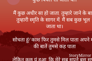 बस यादें रह गई

थी इच्छा तुमसे सब कुछ कहने की । लेकिन मैं कुछ सहम सा जाता था।

सोचता था तुमसे मिलकर करेंगे, बहुत सारी बातें लेकिन तुम्हारी मासूमियत सा चेहरा देखकर मैं कुछ पिघल सा जाता था।

मैं कुछ अधीर सा हो जाता, तुम्हारे जाने के बाद तुम्हारी स्मृति के सागर में, मैं सब कुछ भूल जाता था।

सोचता हूं! काश फिर तुमसे मिल पाता अपने मन की बातें तुमसे कह पाता

लेकिन कुछ यूं हुआ ,कि मेरे सब सपने बस सपने बन