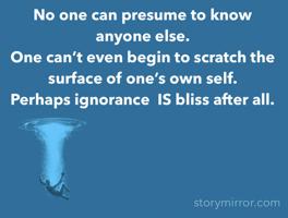 No one can presume to know anyone else. 
One can’t even begin to scratch the surface of one’s own self. 
Perhaps ignorance  IS bliss after all.