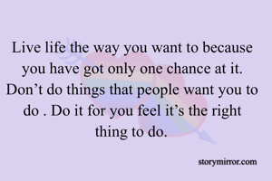 Live life the way you want to because you have got only one chance at it. Don’t do things that people want you to do . Do it for you feel it’s the right thing to do. 
