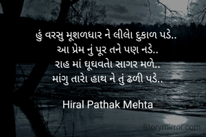 હું વરસુ મૂશળધાર ને લીલાે દુકાળ પડે.. 
આ પ્રેમ નું પૂર તને પણ નડે..
રાહ માં ઘૂઘવતાે સાગર મળે..
માંગુ તારાે હાથ ને તું ઢળી પડે..

Hiral Pathak Mehta