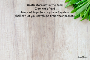 Death,stare not in the face!
I am not afraid
heaps of hope form my belief system
shall not let you snatch me from their pockets.