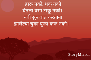 हारू नको, थकू नको
घेतला वसा टाकू नको। 
नवी सुरूवात करताना
झालेल्या चुका पुन्हा करू नको। 

