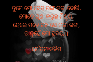 ତୁମେ ମୋ ଦେହ ରଙ୍ଗ କଳା ବୋଲି,
ମୋତେ ଘୃଣା କରୁଛ ନିଶ୍ଚୟ,
ହେଲେ ମନେ ରଖ ସେ କଳା ରଙ୍ଗ,
ର ନୁହେଁ ମୋ ହୃଦୟ।।

ଗୌତମ କଚିମ