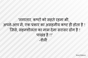 'लगातार, कष्टों को सहते रहना भी, अपने-आप में, एक प्रकार का असहनीय कष्ट ही होता है ! जिसे, सहनशीलता का नाम देना सरासर ढोंग है ! पाखंड है !!' 
-शैली   