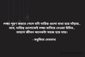 লক্ষ্য পূরণ করতে গেলে যদি দায়িত্ব গুলো বাধা হয়ে দাঁড়ায়..
তবে, দায়িত্ব গুলোকেই লক্ষ্য বানিয়ে নেওয়া উচিত..
তাহলে জীবন অনেকটা সহজ হয়ে যায়।

     - মধুমিতা দেবনাথ