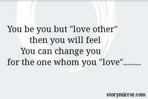 You be you but "love other"
          then you will feel
      You can change you
for the one whom you "love".........

             