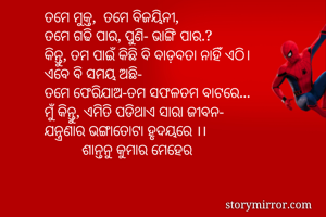 ତମେ ମୁକ୍ତ,  ତମେ ବିଜୟିନୀ,
ତମେ ଗଢି ପାର, ପୁଣି- ଭାଙ୍ଗି ପାର.?
କିନ୍ତୁ, ତମ ପାଇଁ କିଛି ବି ବାଡ଼ବତା ନାହିଁ ଏଠି।
ଏବେ ବି ସମୟ ଅଛି- 
ତମେ ଫେରିଯାଅ-ତମ ସଫଳତମ ବାଟରେ...
ମୁଁ କିନ୍ତୁ, ଏମିତି ପଡିଥାଏ ସାରା ଜୀବନ-
ଯନ୍ତ୍ରଣାର ଭଙ୍ଗାତୋଟା ହୃଦୟରେ ।।
          ଶାନ୍ତନୁ କୁମାର ମେହେର
