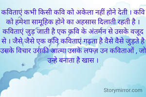 कविताएं कभी किसी कवि को अकेला नहीं होने देती । कवि को हमेशा सामूहिक होने का अहसास दिलाती रहती है । कविताएं जुड़ जाती है एक कवि के अंतर्मन से उसके वजूद से । जैसे जैसे एक कवि कविताएं गढ़ता है वैसे वैसे जुड़ते है उसके विचार उसकी आत्मा उसके लफ्ज़ उन कविताओं , जो उन्हे बनाता है खास ।