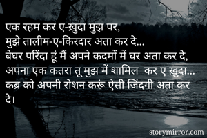 एक रहम कर ए-ख़ुदा मुझ पर,
मुझे तालीम-ए-किरदार अता कर दे...
बेघर परिंदा हूं मैं अपने कदमों में घर अता कर दे,
अपना एक कतरा तू मुझ में शामिल  कर ए ख़ुदा...
कब्र को अपनी रोशन करूं ऐसी जिंदगी अता कर दे।