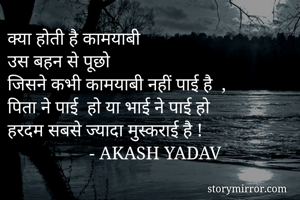 क्या होती है कामयाबी 
उस बहन से पूछो 
जिसने कभी कामयाबी नहीं पाई है  ,
पिता ने पाई  हो या भाई ने पाई हो 
हरदम सबसे ज्यादा मुस्कराई है !
                  - AKASH YADAV