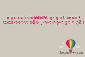 ଡାକ୍ତର ପଚାରିଲେ ରୋଗୀକୁ, ତୁମକୁ କଣ ହେଇଛି ! ରୋଗୀ ଉତ୍ତରରେ କହିଲା , ମତେ ସ୍ବପ୍ନରେ ଜ୍ବର ଆସୁଛି ।