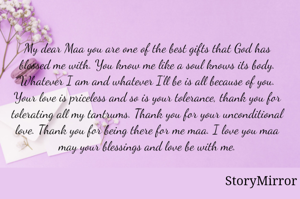 My dear Maa you are one of the best gifts that God has blessed me with. You know me like a soul knows its body. Whatever I am and whatever I'll be is all because of you. Your love is priceless and so is your tolerance, thank you for tolerating all my tantrums. Thank you for your unconditional love. Thank you for being there for me maa. I love you maa may your blessings and love be with me.