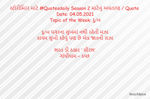 સ્ટોરીમિરર માટે #Quotesdaily Season 2 માટેનું અવતરણ / Quote
Date: 04.05.2021
Topic of the Week: દુઃખ

દુઃખ વગરના સુખમાં નથી રહેતી મઝા
કાયમ સુખી રહેવું પણ છે એક જાતની સઝા

ભરત ડી ઠક્કર ‘ સૌરભ’
ગાંધીધામ – કચ્છ
