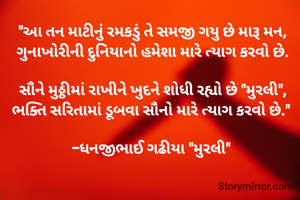 "આ તન માટીનું રમકડું તે સમજી ગયુ છે મારૂ મન,
ગુનાખોરીની દુનિયાનો હમેશા મારે ત્યાગ કરવો છે.

સૌને મુઠ્ઠીમાં રાખીને ખુદને શોધી રહ્યો છે "મુરલી",
ભક્તિ સરિતામાં ડૂબવા સૌનો મારે ત્યાગ કરવો છે." 

-ધનજીભાઈ ગઢીયા "મુરલી" 

