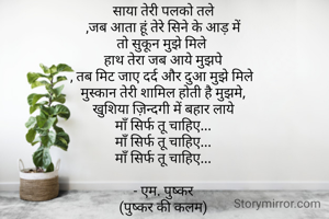 साया तेरी पलको तले
,जब आता हूं तेरे सिने के आड़ में
तो सुकून मुझे मिले 
हाथ तेरा जब आये मुझपे
, तब मिट जाए दर्द और दुआ मुझे मिले 
मुस्कान तेरी शामिल होती है मुझमे,
खुशिया ज़िन्दगी में बहार लाये
माँ सिर्फ तू चाहिए...
माँ सिर्फ तू चाहिए...
माँ सिर्फ तू चाहिए...

- एम. पुष्कर
(पुष्कर की कलम)