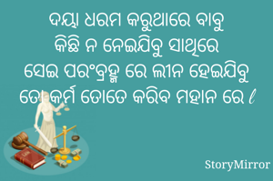 ଦୟା ଧରମ କରୁଥାରେ ବାବୁ
କିଛି ନ ନେଇଯିବୁ ସାଥିରେ
ସେଇ ପରଂବ୍ରହ୍ମ ରେ ଲୀନ ହେଇଯିବୁ
ତୋ କର୍ମ ତୋତେ କରିବ ମହାନ ରେ l