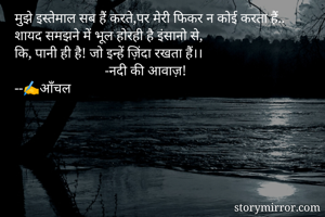 मुझे इस्तेमाल सब हैं करते,पर मेरी फिकर न कोई करता हैं..
शायद समझने में भूल होरही है इंसानो से,
कि, पानी ही है! जो इन्हें ज़िंदा रखता हैं।।
                          -नदी की आवाज़!
--✍️आँचल