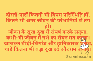 दोस्तों-यारों कितनी भी विषम परिस्थिति हों,
कितने भी अगर जीवन की परेशानियों से तंग हों।
जीवन के सुख-दुख से संघर्ष करके लड़ना,
कभी-भी जीवन में नशे का सेवन मत करना।
खासकर बीड़ी-सिगरेट और हानिकारक शराब,
चाहे कितना भी बड़ा दुख दर्द और ग़म जनाब।