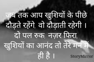 जब तक आप खुशियों के पीछे दौड़ते रहेंगे, वो दौड़ाती रहेगी । दो पल रुक, नज़र फिरा, खुशियों का आनंद तो तेरे मन में ही है ।