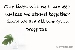 Our lives will not succeed unless we stand together since we are all works in progress.