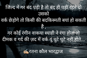 जिल्द में गर बंद पड़ी है तो बंद ही पड़ी रहने दो उसको
वर्क छेड़ोगे तो किसी की बदकिस्मती बयां हो सकती है ,
गर कोई रंगीन वाकया स्याही ने रंगा होता तो
दीमक व गर्द की ज़द में वर्क यूं घुटे घुटे नहीं होते...

✍🏼रतना कौल भारद्वाज 

