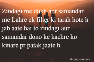 Zindagi me dukh aur samandar me Lahre ek filter ki tarah hote h jab aate hai to zindagi aur samandar dono ke kachre ko kinare pr patak jaate h