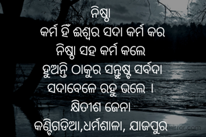ନିଷ୍ଠା
 କର୍ମ ହିଁ ଈଶ୍ଵର ସଦା କର୍ମ କର
ନିଷ୍ଠା ସହ କର୍ମ କଲେ
 ହୁଅନ୍ତି ଠାକୁର ସନ୍ତୁଷ୍ଟ ସର୍ବଦା
ସଦାବେଳେ ରହୁ ଭଲେ ।
କ୍ଷିତୀଶ ଜେନା
କଣ୍ଟିଗଡିଆ,ଧର୍ମଶାଳା, ଯାଜପୁର
