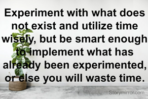 Experiment with what does not exist and utilize time wisely, but be smart enough to implement what has already been experimented, or else you will waste time.