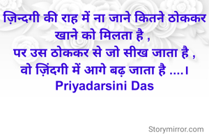 ज़िन्दगी की राह में ना जाने कितने ठोककर खाने को मिलता है , 
पर उस ठोककर से जो सीख जाता है ,
वो ज़िंदगी में आगे बढ़ जाता है ....।
Priyadarsini Das