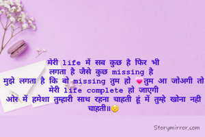 मेरी life में सब कुछ है फिर भी
लगता है जैसे कुछ missing है 
मुझे लगता है कि बो missing तुम हो 💗तुम आ जोअगी तो मेरी life complete हो जाएगी
ओर में हमेशा तुम्हारी साथ रहना चाहती हूं में तुम्हे खोना नही चाहती॥😕