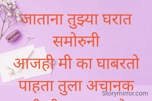 जाताना तुझ्या घरात समोरुनी
आजही मी का घाबरतो
पाहता तुला अचानक
आजही मी का बावरतो..... 