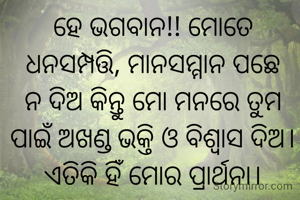
ହେ ଭଗବାନ!! ମୋତେ ଧନସମ୍ପତ୍ତି, ମାନସମ୍ମାନ ପଛେ ନ ଦିଅ କିନ୍ତୁ ମୋ ମନରେ ତୁମ ପାଇଁ ଅଖଣ୍ଡ ଭକ୍ତି ଓ ବିଶ୍ବାସ ଦିଅ। ଏତିକି ହିଁ ମୋର ପ୍ରାର୍ଥନା।