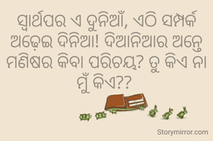 ସ୍ବାର୍ଥପର ଏ ଦୁନିଆଁ, ଏଠି ସମ୍ପର୍କ ଅଢ଼େଇ ଦିନିଆ! ଦିଆନିଆର ଅନ୍ତେ ମଣିଷର କିବା ପରିଚୟ? ତୁ କିଏ ନା ମୁଁ କିଏ?? 