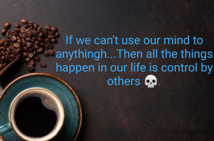 If we can't use our mind to anythingh...Then all the things happen in our life is control by others 💀.