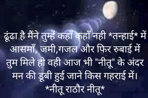 ढूंढा है मैंने तुम्हें कहाँ कहाँ नही *तन्हाई* में
आसमाँ, जमी,गजल और फिर रुबाई में
तुम मिले हो वही आज भी "नीतू" के अंदर
मन की डूबी हुई जाने किस गहराई में।
*नीतू राठौर नीतू*