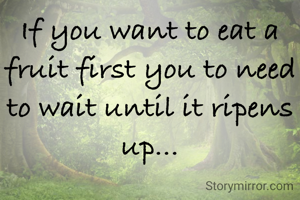 If you want to eat a fruit first you to need to wait until it ripens up...