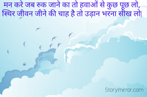 मन करे जब रुक जाने का तो हवाओं से कुछ पूछ लो,
स्थिर जीवन जीने की चाह है तो उड़ान भरना सीख लो|