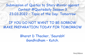 Submission of Quotes to Story Mirror against Contest #Quotsdaily Season 3
23.03.2022 – Topic of the Day: Tomorrow

IF YOU DO NOT WANT TO BE SORROW
MAKE PREPARATION TODAY FOR TOMORROW

Bharat D Thacker, ‘Saurabh’
Gandhidham – Kutch.