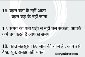 16. वक़्त बता के नहीं आता
        वक़्त कह के नहीं जाता

17. समय का पता घड़ी से नहीं चल सकता, आपके कर्म तय करते हैं आपका समय

18. वक़्त महसूस किए जाने की चीज़ है , आप इसे देख, सुन, समझ नहीं सकते

19. समय अच्छा,बुरा नहीं होता, हमारा मूड होता है

