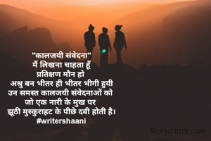 "कालजयी संवेदना"
मैं लिखना चाहता हूँ
प्रतिक्षण मौन हो 
अश्रु बन भीतर ही भीतर भीगी हुयी
उन समस्त कालजयी संवेदनाओं को 
जो एक नारी के मुख पर 
झूठी मुस्कुराहट के पीछे दबी होती है।
#writershaani