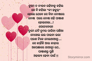 ତୁମେ ତ ନୀରବ ରହିବାକୁ କହିଲ
ସେ ବି କହିଲା "ଜୀ ହଜୁର୍"
ହେଲେ ଯେବେ ସେ ବିନା ଦୋଷରେ
ଦୋଷ  ପରେ ଦୋଷ ସହି ପାଷାଣ
ହୋଇଗଲା...!
ସେତେବେଳେ
ତୁମେ ଯଦି ତୁମର ପାରିବା ପଣିଆ
ଦେଖେଇ ଭଲ ପାଇବା ଭରା 
ପରଶ ଟିକେ ଦେଇଥାଆନ୍ତ....
ସେ କାହିଁକି ଆଉ କାହାର 
ଅପେକ୍ଷାରେ ଥାଆନ୍ତା ଯେ..
ପାଷାଣରୁ ପୁଣି
ଅହଲ୍ୟା ହେବା ପାଇଁ !!