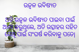 ଉଜ୍ବଳ ଭବିଷ୍ୟତ

ଅତି ଉଜ୍ବଳ ଭବିଷ୍ୟତ ପାଇବା ପାଇଁ ଆଶା କରୁଥିଲେ, ଅତି ଉତ୍ସାହର ସହିତ ସେଥି ପାଇଁ ସଂଘର୍ଷ କରିବାକୁ ପଡେ|
