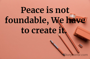 Peace is not foundable, We have to create it. 