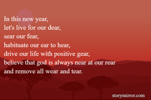 In this new year, 
let's live for our dear, 
sear our fear, 
habituate our ear to hear, 
drive our life with positive gear, 
believe that god is always near at our rear 
and remove all wear and tear. 